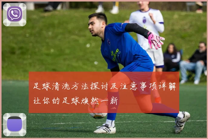 足球清洗方法探讨及注意事项详解让你的足球焕然一新