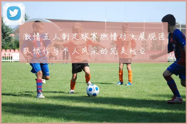 激情五人制足球赛燃情对决展现团队协作与个人风采的完美结合