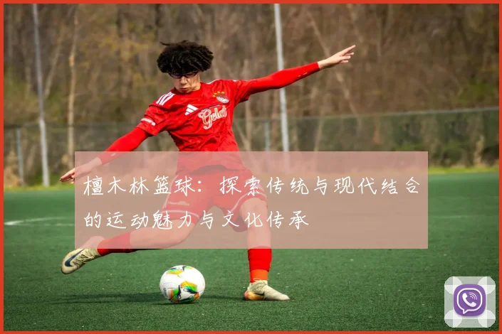 檀木林篮球：探索传统与现代结合的运动魅力与文化传承