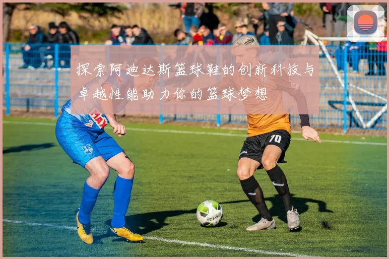 探索阿迪达斯篮球鞋的创新科技与卓越性能助力你的篮球梦想