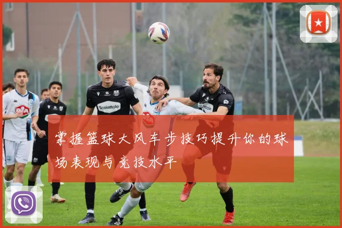 掌握篮球大风车步技巧提升你的球场表现与竞技水平