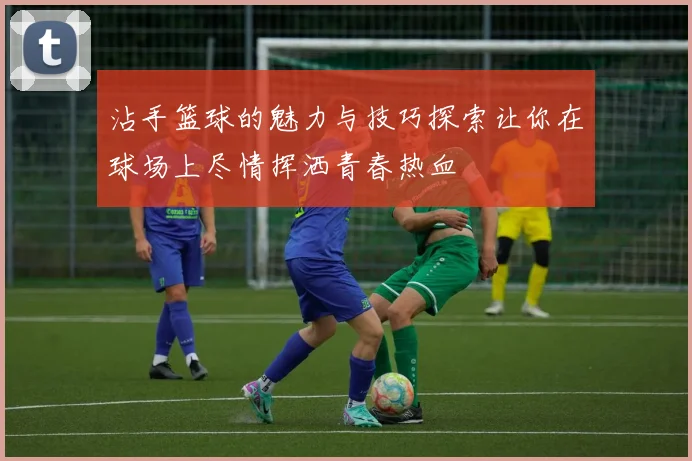 沾手篮球的魅力与技巧探索让你在球场上尽情挥洒青春热血