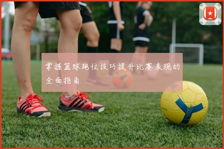 掌握篮球跑位技巧提升比赛表现的全面指南