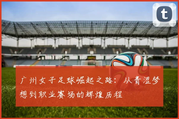 广州女子足球崛起之路：从青涩梦想到职业赛场的辉煌历程
