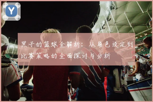 黑子的篮球全解析：从角色设定到比赛策略的全面探讨与分析