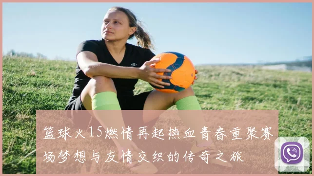 篮球火15燃情再起热血青春重聚赛场梦想与友情交织的传奇之旅